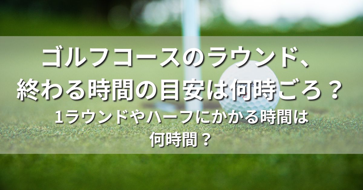 ゴルフコース　ラウンド　終わる時間　目安何時ごろ　1ラウンド　ハーフ　かかる時間